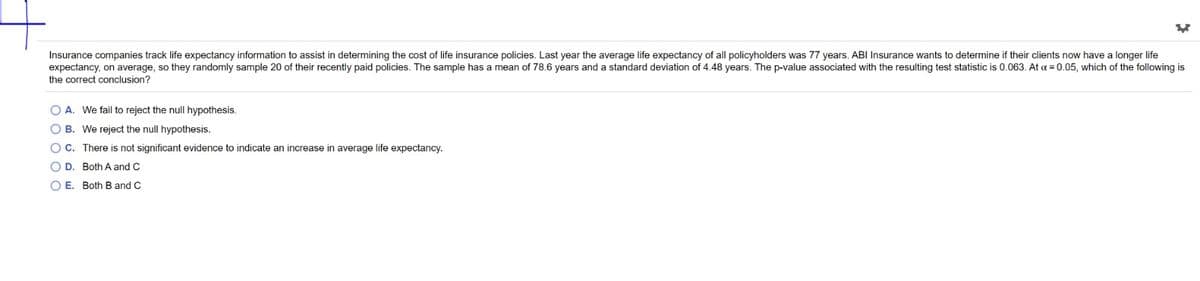 Insurance companies track life expectancy information to assist in determining the cost of life insurance policies. Last year the average life expectancy of all policyholders was 77 years. ABI Insurance wants to determine if their clients now have a longer life
expectancy, on average, so they randomly sample 20 of their recently paid policies. The sample has a mean of 78.6 years and a standard deviation of 4.48 years. The p-value associated with the resulting test statistic is 0.063. At a = 0.05, which of the following is
the correct conclusion?
O A. We fail to reject the null hypothesis.
O B. We reject the null hypothesis.
OC. There is not significant evidence to indicate an increase in average life expectancy.
O D. Both A and C
O E. Both B and C
