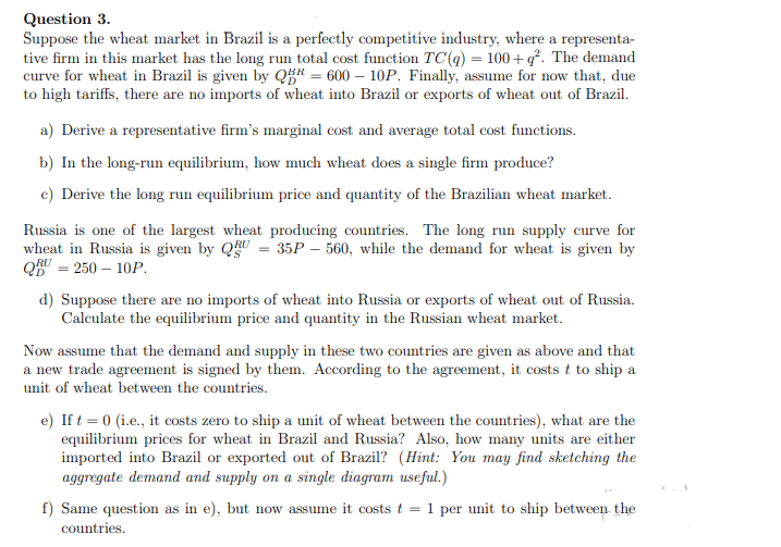 Question 3.
Suppose the wheat market in Brazil is a perfectly competitive industry, where a representa-
tive firm in this market has the long run total cost function TC(q) = 100+q². The demand
curve for wheat in Brazil is given by Q5# = 600 – 10P. Finally, assume for now that, due
to high tariffs, there are no imports of wheat into Brazil or exports of wheat out of Brazil.
a) Derive a representative firm's marginal cost and average total cost functions.
b) In the long-run equilibrium, how much wheat does a single firm produce?
c) Derive the long run equilibrium price and quantity of the Brazilian wheat market.
Russia is one of the largest wheat producing countries. The long run supply curve for
wheat in Russia is given by QU = 35P – 560, while the demand for wheat is given by
QRU = 250 – 10P.
d) Suppose there are no imports of wheat into Russia or exports of wheat out of Russia.
Calculate the equilibrium price and quantity in the Russian wheat market.
Now assume that the demand and supply in these two countries are given as above and that
a new trade agreement is signed by them. According to the agreement, it costs t to ship a
unit of wheat between the countries.
e) If t = 0 (i.e., it costs zero to ship a unit of wheat between the countries), what are the
equilibrium prices for wheat in Brazil and Russia? Also, how many units are either
imported into Brazil or exported out of Brazil? (Hint: You may find sketching the
aggregate demand and supply on a single diagram useful.)
f) Same question as in e), but now assume it costs t
1
per unit to ship between the
countries.
