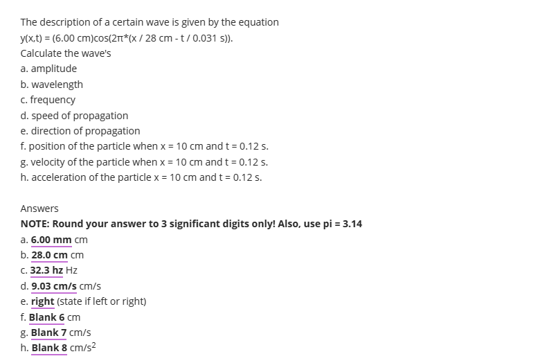 The description of a certain wave is given by the equation
y(x,t) = (6.00 cm)cos(2π*(x/28 cm - t/0.031 s)).
Calculate the wave's
a. amplitude
b. wavelength
c. frequency
d. speed of propagation
e. direction of propagation
f. position of the particle when x = 10 cm and t = 0.12 s.
g. velocity of the particle when x = 10 cm and t = 0.12 s.
h. acceleration of the particle x = 10 cm and t = 0.12 s.
Answers
NOTE: Round your answer to 3 significant digits only! Also, use pi = 3.14
a. 6.00 mm cm
b. 28.0 cm cm
c. 32.3 hz Hz
d. 9.03 cm/s cm/s
e. right (state if left or right)
f. Blank 6 cm
g. Blank 7 cm/s
h. Blank 8 cm/s²