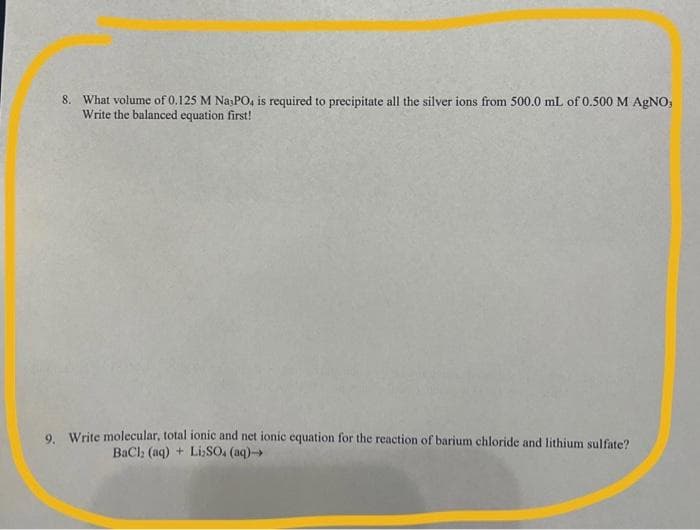 8. What volume of 0.125 M Na3PO4 is required to precipitate all the silver ions from 500.0 mL of 0.500 M AgNO,
Write the balanced equation first!
9. Write molecular, total ionic and net ionic equation for the reaction of barium chloride and lithium sulfate?
BaCl2 (aq) + Li₂SO4 (aq)→→