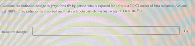 Calculate the radiation dosage in grays for a 69-kg person who is exposed for 4.0 s to a 3.0 Ci source of beta radiation. Assume
that 100% of the radiation is absorbed and that each beta particle has an energy of 1.6 x 10-¹3 J.
radiation dosage:
Gy