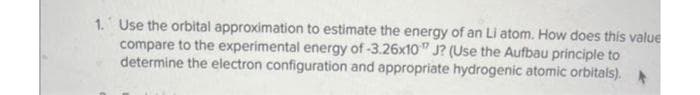 1. Use the orbital approximation to estimate the energy of an Li atom. How does this value
compare to the experimental energy of -3.26x10 J? (Use the Aufbau principle to
determine the electron configuration and appropriate hydrogenic atomic orbitals).