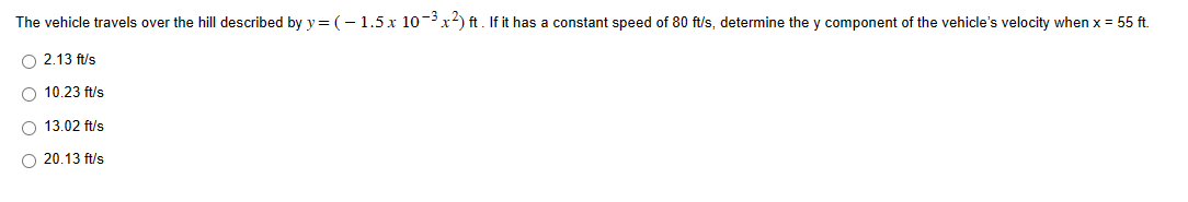 The
vehicle travels over the hill described by y=(-1.5 x 10-³x2) ft. If it has a constant speed of 80 ft/s, determine they component of the vehicle's velocity when x = 55 ft.
O 2.13 ft/s
O 10.23 ft/s
O 13.02 ft/s
O 20.13 ft/s