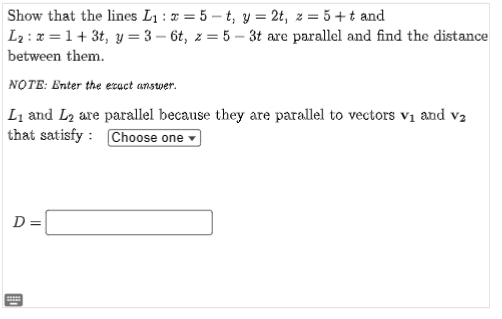 Show that the lines L₁ : x = 5-t, y = 2t, z = 5 ++ and
L₂: x=1+3t, y=3-6t, z=5-3t are parallel and find the distance
between them.
NOTE: Enter the exact answer.
L₁ and L₂ are parallel because they are parallel to vectors V₁ and V₂
that satisfy : Choose one
D =
******