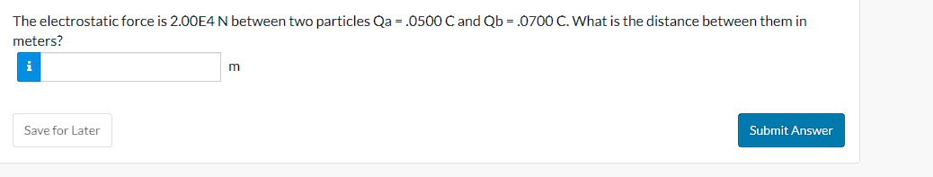 The electrostatic force is 2.00E4 N between two particles Qa = .0500 C and Qb = .0700 C. What is the distance between them in
meters?
Save for Later
m
Submit Answer