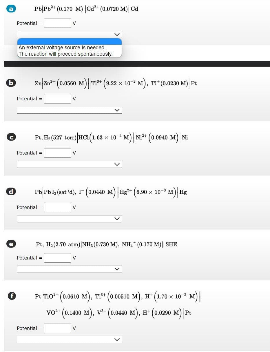 d
PbPb²+ (0.170 M)||Cd²+ (0.0720 M)| Cd
f
Potential =
b Zn|Zn²+ (0.0560 M)||T1³+ (9.22 × 10−² M), T1¹ (0.0230 M)| Pt
An external voltage source is needed.
The reaction will proceed spontaneously.
Potential =
Potential =
V
Pt, H₂ (527 torr) HC1(1.63 × 10−4 M)||Ni²+ (0.0940 M)| Ni
Potential =
V
Pb|Pb 1₂ (sat 'd), I¯ (0.0440 M)||Hg²+ (6.90 × 10-³
I™
Potential =
V
Potential =
V
Pt, H₂ (2.70 atm) | NH3 (0.730 M), NH4+ (0.170 M)|| SHE
³ M) | Hg
Pt/TiO²+ (0.0610 M), Ti³+ (0.00510 M), H+ (1.70 × 10-² M)||
VO²+ (0.1400 M), V³+ (0.0440 M), H+ (0.0290 M)|Pt
V