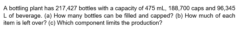 A bottling plant has 217,427 bottles with a capacity of 475 mL, 188,700 caps and 96,345
L of beverage. (a) How many bottles can be filled and capped? (b) How much of each
item is left over? (c) Which component limits the production?
