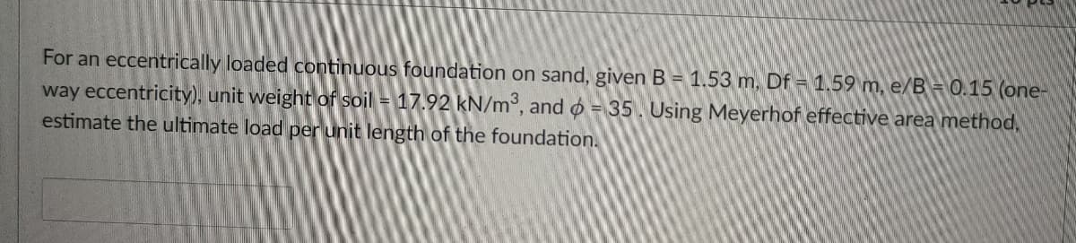 For an eccentrically loaded continuous foundation on sand, given B = 1.53 m, Df = 1.59 m, e/B = 0.15 (one-
way eccentricity), unit weight of soil = 17.92 kN/m°, and o = 35. Using Meyerhof effective area method,
estimate the ultimate load per unit length of the foundation.
