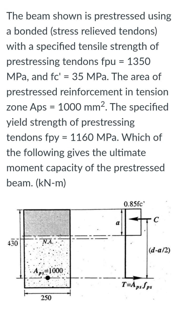 The beam shown is prestressed using
a bonded (stress relieved tendons)
with a specified tensile strength of
prestressing tendons fpu = 1350
MPa, and fc' = 35 MPa. The area of
prestressed reinforcement in tension
zone Aps = 1000 mm². The specified
%3D
yield strength of prestressing
tendons fpy = 1160 MPa. Which of
the following gives the ultimate
moment capacity of the prestressed
beam. (kN-m)
0.85fc'
a
430
NA.-
(d-a/2)
· Ap=1000
250
