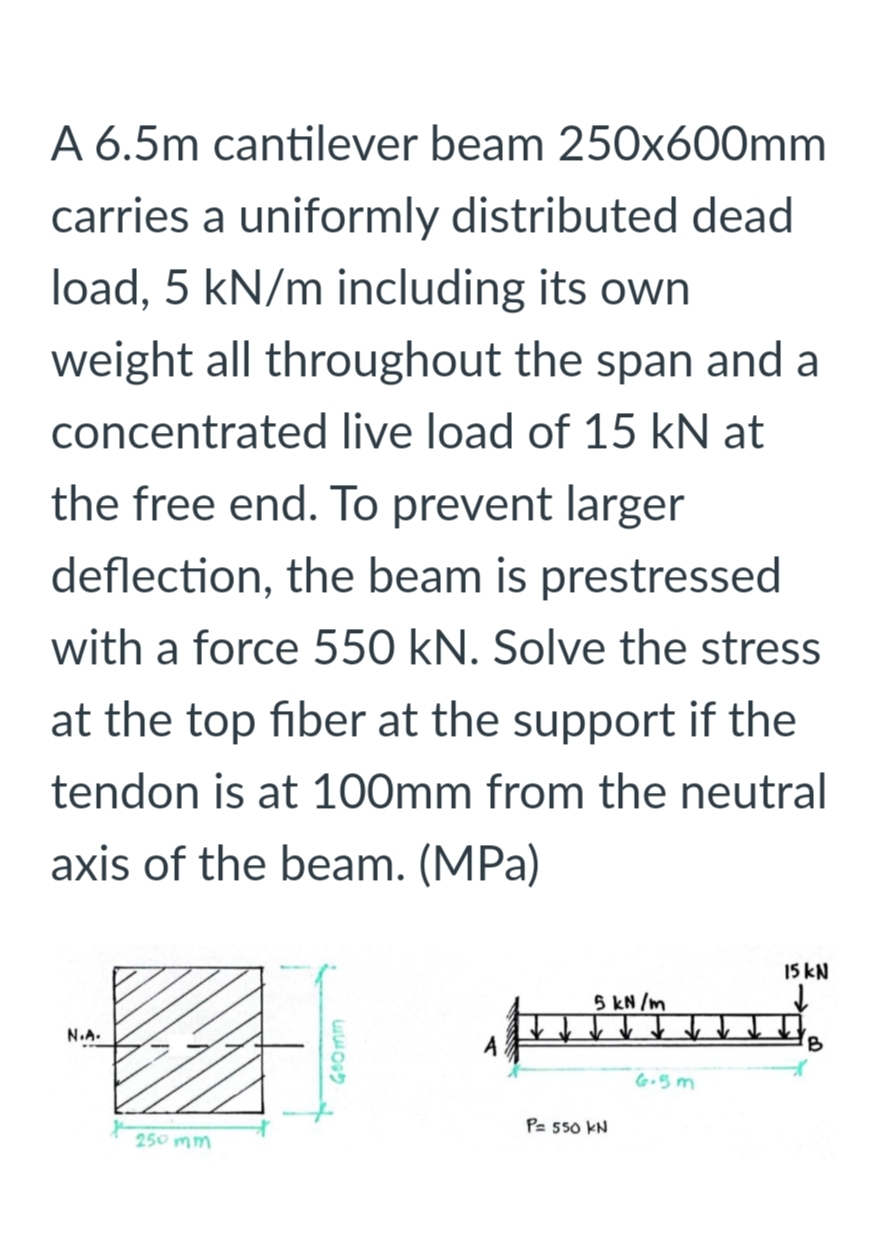 A 6.5m cantilever beam 250x600mm
carries a uniformly distributed dead
load, 5 kN/m including its own
weight all throughout the span and a
concentrated live load of 15 kN at
the free end. To prevent larger
deflection, the beam is prestressed
with a force 550 kN. Solve the stress
at the top fiber at the support if the
tendon is at 100mm from the neutral
axis of the beam. (MPa)
15 kN
5 kN /m
N.A.
G.5m
P= 550 KN
250 mm
