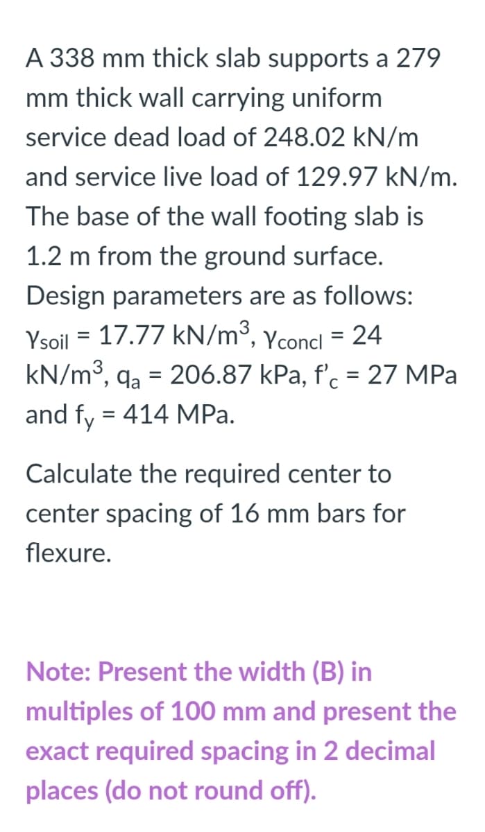 A 338 mm thick slab supports a 279
mm thick wall carrying uniform
service dead load of 248.02 kN/m
and service live load of 129.97 kN/m.
The base of the wall footing slab is
1.2 m from the ground surface.
Design parameters are as follows:
Ysoil = 17.77 kN/m³, Yconcl = 24
kN/m3, qa = 206.87 kPa, f'. = 27 MPa
and fy = 414 MPa.
Calculate the required center to
center spacing of 16 mm bars for
flexure.
Note: Present the width (B) in
multiples of 100 mm and present the
exact required spacing in 2 decimal
places (do not round off).
