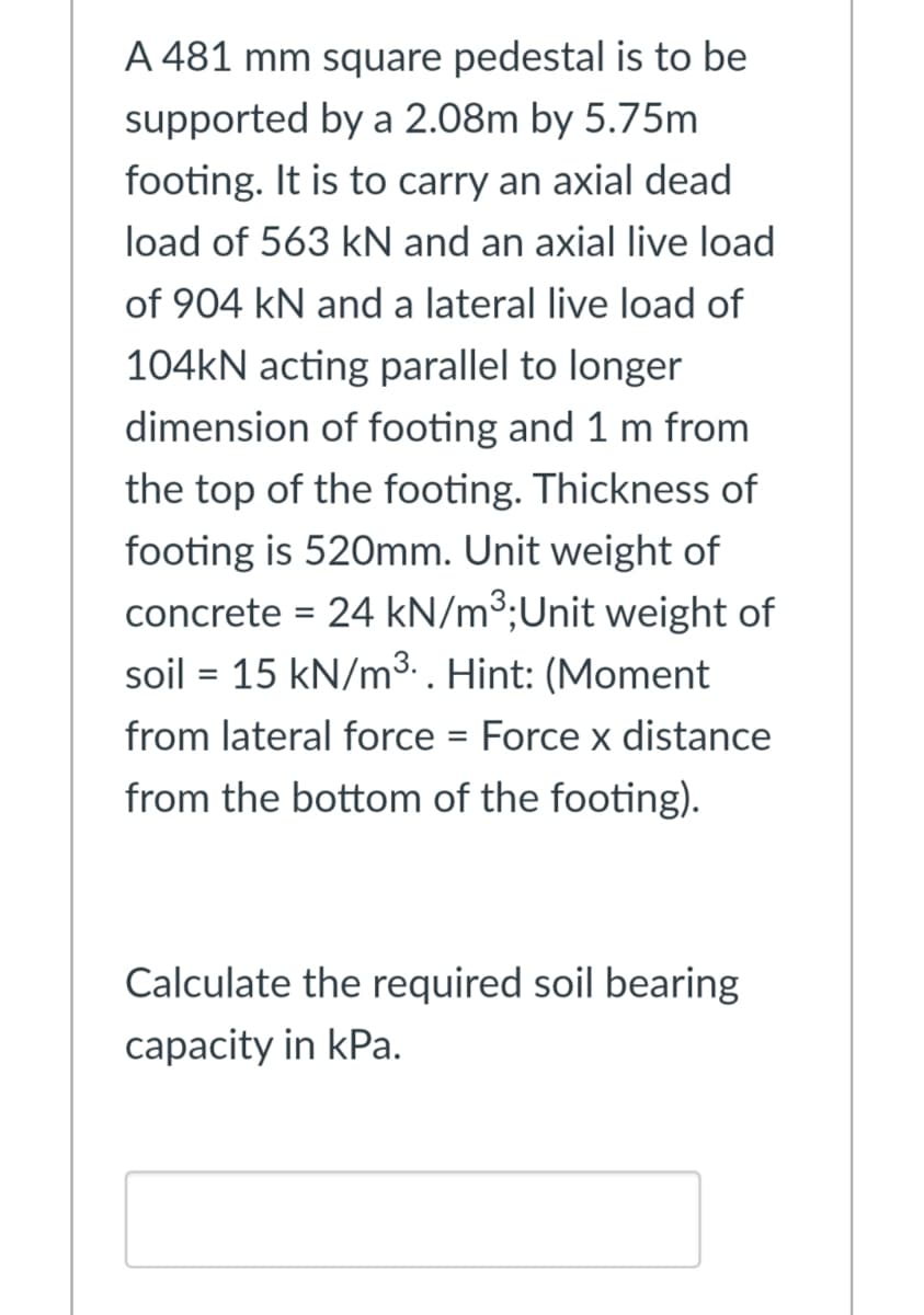 A 481 mm square pedestal is to be
supported by a 2.08m by 5.75m
footing. It is to carry an axial dead
load of 563 kN and an axial live load
of 904 kN and a lateral live load of
104KN acting parallel to longer
dimension of footing and 1 m from
the top of the footing. Thickness of
footing is 520mm. Unit weight of
concrete = 24 kN/m3;Unit weight of
soil = 15 kN/m³.. Hint: (Moment
%3D
from lateral force = Force x distance
from the bottom of the footing).
Calculate the required soil bearing
capacity in kPa.
