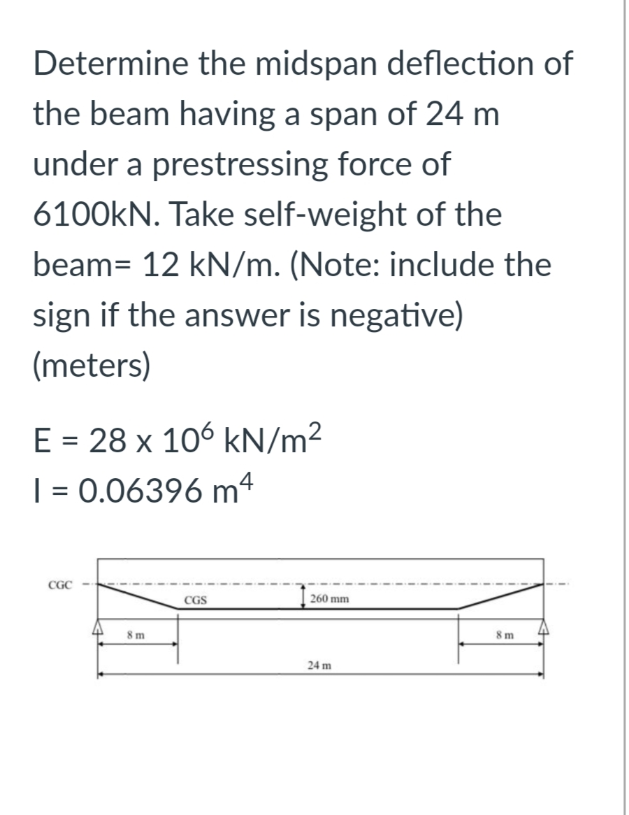 Determine the midspan deflection of
the beam having a span of 24 m
under a prestressing force of
6100KN. Take self-weight of the
beam= 12 kN/m. (Note: include the
sign if the answer is negative)
(meters)
E = 28 x 106 kN/m²
| = 0.06396 m4
CGC
CGS
260 mm
8 m
8 m
24 m
