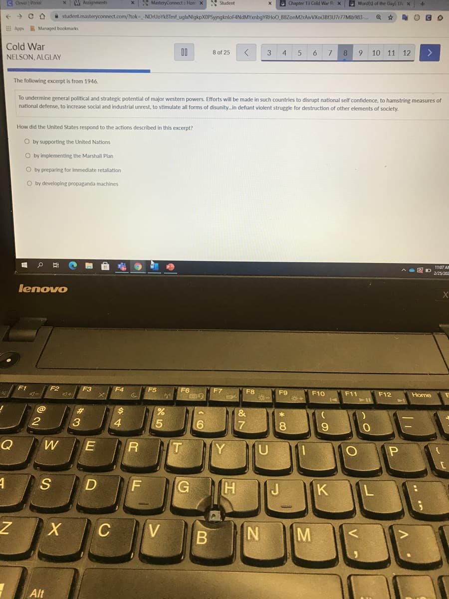 C Clver Portal
W Assignments
X MasteryConnect : Hom X
S Student
O Chapter 13 Cold War P X
Word(s) of the Oayl EN X
a student.masteryconnect.com/?tok= -NDrUoYk8Tmf_uglxNlgkpXOPSyjngknloF4NdMYxnbqYRHoO_B8ZonM2rAivVXoi3B13U7r77Mlb983-.
EE Apps Managed bookmarks
Cold War
00
8 of 25
3
4
6.
8
10 11 12
<>
NELSON, ALGLAY
The following excerpt is from 1946.
To undermine general political and strategic potential of major western powers. Efforts will be made in such countries to disrupt national self confidence, to hamstring measures of
national defense, to increase social and industrial unrest, to stimulate all forms of disunity.in defiant violent struggle for destruction of other elements of society.
How did the United States respond to the actions described in this excerpt?
O by supporting the United Nations
O by implementing the Marshall Plan
O by preparing for immediate retaliation
O by developing propaganda machines
11:07 AN
2/25/202
lenovo
F1
F2
F3
F4
F5
F6
F7
F8
F9
F10
F11
F12
Home
@
23
24
3
4.
6.
S
D
J
K
CV
M
Alt
B
