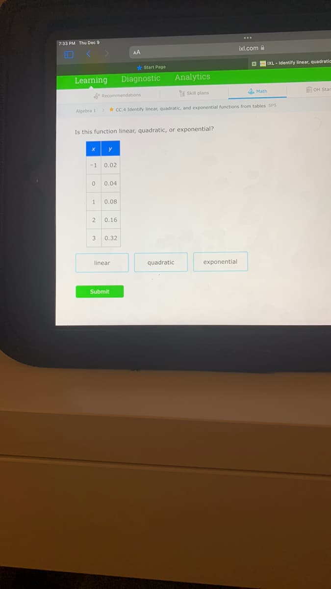 ...
7:33 PM Thu Dec 9
ixl.com
AA
E IXL - Identify linear, quadratic
s* Start Page
Learning
Diagnostic
Analytics
4 Math
OH Star
Recommendations
I Skill plans
Algebra 1
* CC.4 Identify linear, quadratic, and exponential functions from tables SP5
Is this function linear, quadratic, or exponential?
y
-1
0.02
0.04
0.08
0.16
3
0.32
linear
quadratic
exponential
Submit
