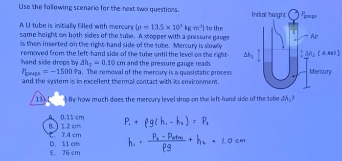 Use the following scenario for the next two questions.
A U tube is initially filled with mercury (p = 13.5 x 103 kg-m³) to the
same height on both sides of the tube. A stopper with a pressure gauge
is then inserted on the right-hand side of the tube. Mercury is slowly
removed from the left-hand side of the tube until the level on the right-
hand side drops by Ah₂ = 0.10 cm and the pressure gauge reads
Pgauge =-1500 Pa. The removal of the mercury is a quasistatic process
and the system is in excellent thermal contact with its environment.
13
Initial height
Pgauge
Air
Ah₁
Ahz (0.001)
Mercury
) By how much does the mercury level drop on the left-hand side of the tube Ah,?
0.11 cm
B.) 1.2 cm
7.4 cm
D. 11 cm
E. 76 cm
P. + fgch.-ha) P₂
h₁
=
=
P-Patm+hz 1.0 cm
19