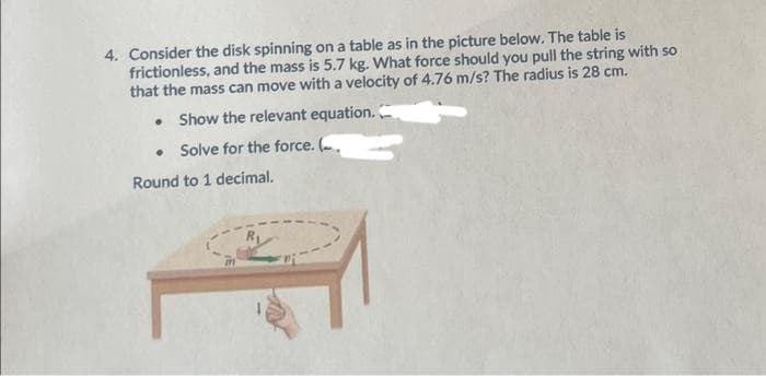 4. Consider the disk spinning on a table as in the picture below. The table is
frictionless, and the mass is 5.7 kg. What force should you pull the string with so
that the mass can move with a velocity of 4.76 m/s? The radius is 28 cm.
Show the relevant equation.
Solve for the force. (.
Round to 1 decimal.