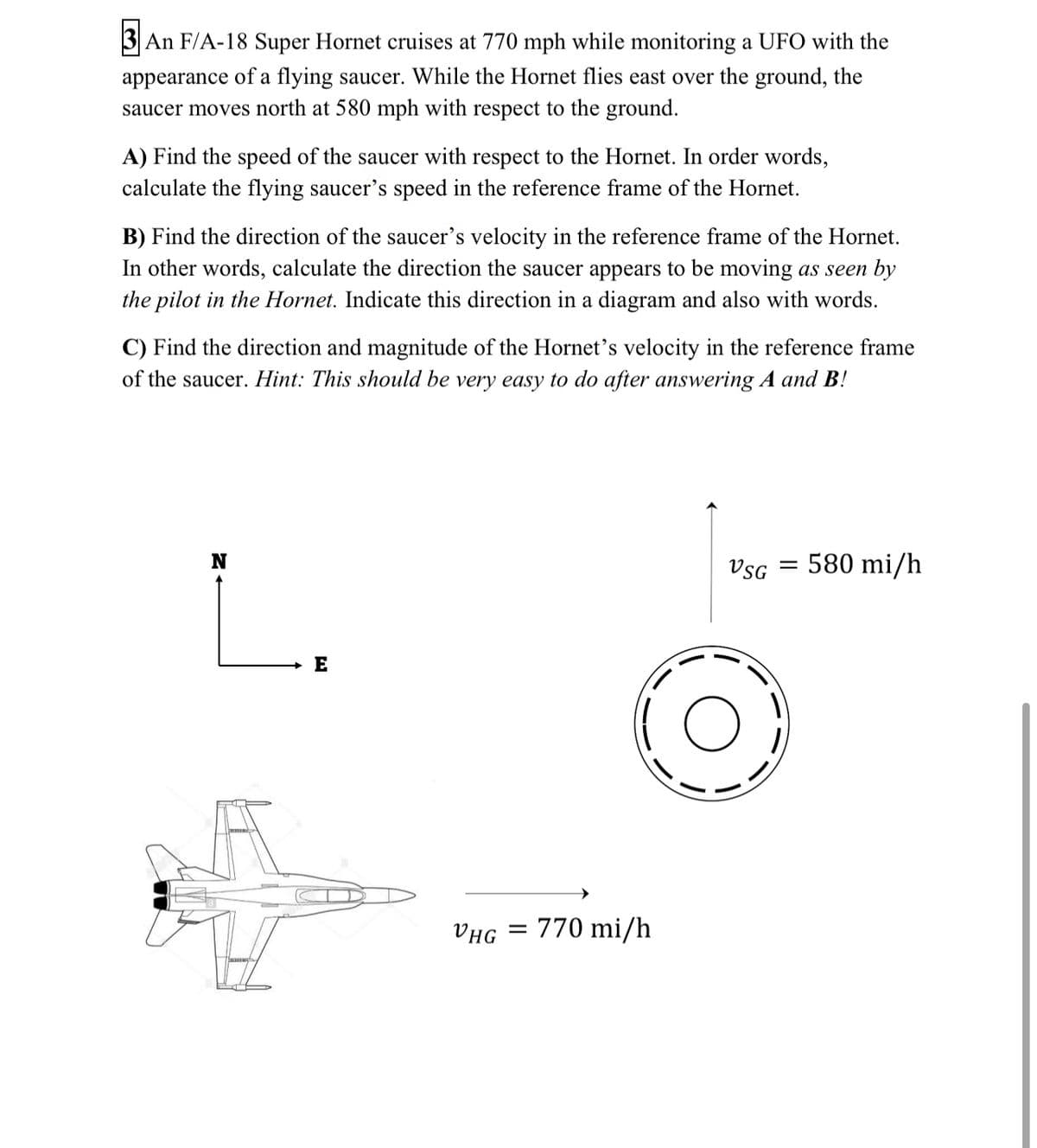 3 An F/A-18 Super Hornet cruises at 770 mph while monitoring a UFO with the
appearance of a flying saucer. While the Hornet flies east over the ground, the
saucer moves north at 580 mph with respect to the ground.
A) Find the speed of the saucer with respect to the Hornet. In order words,
calculate the flying saucer's speed in the reference frame of the Hornet.
B) Find the direction of the saucer's velocity in the reference frame of the Hornet.
In other words, calculate the direction the saucer appears to be moving as seen by
the pilot in the Hornet. Indicate this direction in a diagram and also with words.
C) Find the direction and magnitude of the Hornet's velocity in the reference frame
of the saucer. Hint: This should be very easy to do after answering A and B!
580 mi/h
L.
VsG =
E
VHG
770 mi/h
