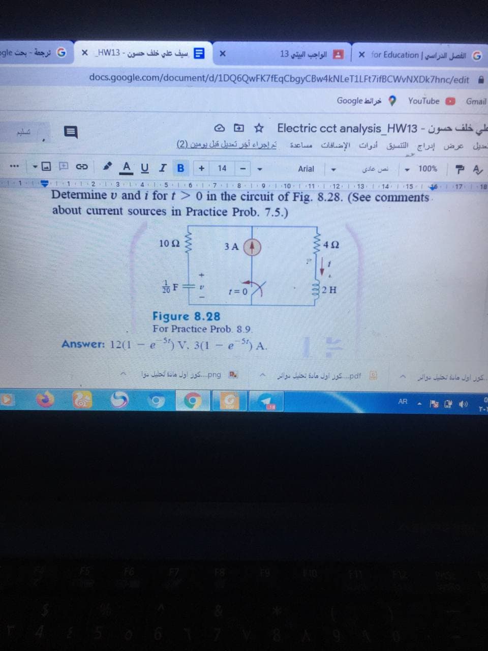 ogle y-das
= سيف علي خلف حسون - X_HW13
: الواجب البيتي 13
x for Education | ljall Juaill G
docs.google.com/document/d/1DQ6QwFK7fEqCbgyCBw4kNLeT1LFt7ifBCWvNXDk7hnc/edit
Google bil
YouTube O
Gmail
O D Electric cct analysis_HW13 - ila d
تم إجراء آخر تعديل قبل يومین )2(
تعديل عرض إدراج التنسيق أدوات الإضاقات مساعدة
AUI B
...
14
Arial
نص عادي
100%
111
2 3 L4 15 6I
7 8 I91 10
11 12 13
15 16 17 18
Determine v and i for t> 0 in the circuit of Fig. 8.28. (See comments
about current sources in Practice Prob. 7.5.)
10 2
ЗА
1= 0
2 H
Figure 8.28
For Practice Prob. 8.9.
Answer: 12(1 - e V. 3(1-e) A.
Julad sila Jgl u..png R.
pdf.  گوز أول مادة تحليل دوائر
کول أول مانة تخليل دوالر
AR
