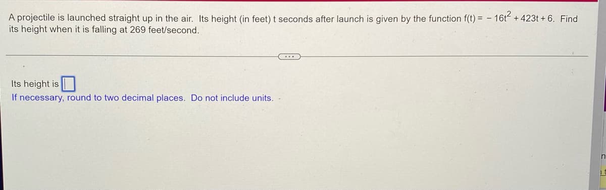 ### Projectile Motion Problem

A projectile is launched straight up in the air. Its height (in feet) \( t \) seconds after the launch is given by the function:

\[ f(t) = -16t^2 + 423t + 6 \]

Find its height when it is falling at 269 feet/second.

---

#### Solution:

We'll first need to determine at what time \( t \) the velocity of the projectile is \( -269 \) feet/second (negative because it is falling).

To do that, we differentiate the height function with respect to \( t \) to find the velocity function:

\[ f'(t) = \frac{d}{dt} (-16t^2 + 423t + 6) \]

\[ f'(t) = -32t + 423 \]

Now, set the velocity equal to \(-269\) feet/second and solve for \( t \):

\[ -32t + 423 = -269 \]

Rearrange to solve for \( t \):

\[ -32t = -269 - 423 \]

\[ -32t = -692 \]

\[ t = \frac{-692}{-32} \]

\[ t = 21.625 \text{ seconds} \]

Now, substitute \( t = 21.625 \) back into the original height function to find the height at this time:

\[ f(21.625) = -16(21.625)^2 + 423(21.625) + 6 \]

Calculate the value:

\[ f(21.625) = -16(467.640625) + 9142.875 + 6 \]

\[ f(21.625) = -7482.25 + 9142.875 + 6 \]

\[ f(21.625) = 1666.625 + 6 \]

\[ f(21.625) = 1666.63 \]

Therefore, the height of the projectile when it is falling at 269 feet/second is approximately \( 1666.63 \) feet (rounded to two decimal places).

**Final Answer:**

Its height is \( 1666.63 \)

> Please note:  If necessary, round to two decimal places. Do not include units in the answer.