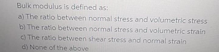 Bulk modulus is defined as:
a) The ratio between normal stress and volumetric stress
b) The ratio between normal stress and volumetric strain
c) The ratio between shear stress and normal strain
d) None of the above
