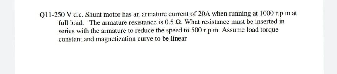 j1j250 V d.c.jShjunt motor has an armature current of 20A when running at 1000 r.p.m at
full load. The armature resistance is 0.5 Q. What resistance must be inserted in
series with the armature to reduce the speed to 500 r.p.m. Assume load torque
constant and magnetization curve to be linear
