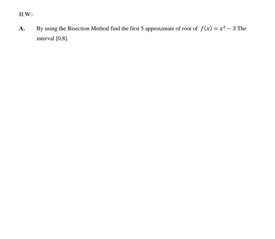 H.W:-
A.
By using the Bisection Method find the first 5 approximate of root of f(x) x2 - 3 The
interval [0,8].
