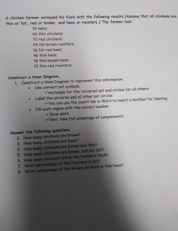 A chicken farmer surveyed his flock with the following results (Assume that all chickens are
thin or fat, red or brown, and hens or roosters.) The farmer had:
76 hens;
66 thin chickens;
70 red chickens;
24 fat brown roosters;
16 fat red hens;
46 thin hens;
18 thin brown hens;
10 thin red roosters;
Construct a Venn Diagram.
1. Construct a Venn Diagram to represent this information.
Use correct set symbols
Vrectangle for the Universal set and circles for all others
Label the universe and all other set circles
VYou can use the insert tab in Word to insert a textbox for labeling
Fill each region with the correct number
V Show work
Hint: take full advantage of complements.
Answer the following questions.
2. How many chickens are brown?
3. How many chickens are hens?
4. How many chickens are brown and thin?
5. How many chickens are brown, but not fat?
6. How many chickens are in the farmer's flock?
7. What percentage of the roosters is fat?
8. What percentage of the brown chickens is thin hens?
