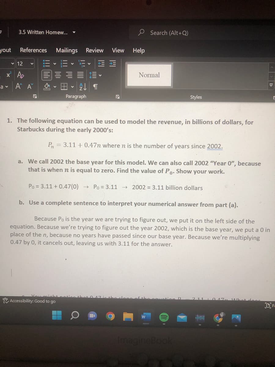 G
yout
3.5 Written Homew...
References Mailings Review
Normal
a v
Α' Α'
V
2 T
S
Paragraph
Styles
E
1. The following equation can be used to model the revenue, in billions of dollars, for
Starbucks during the early 2000's:
Pn=3.11 +0.47n where n is the number of years since 2002.
a. We call 2002 the base year for this model. We can also call 2002 "Year 0", because
that is when n is equal to zero. Find the value of Po. Show your work.
Po = 3.11 +0.47(0) → Po 3.11 2002= 3.11 billion dollars
b. Use a complete sentence to interpret your numerical answer from part (a).
Because Po is the year we are trying to figure out, we put it on the left side of the
equation. Because we're trying to figure out the year 2002, which is the base year, we put a 0 in
place of the n, because no years have passed since our base year. Because we're multiplying
0.47 by 0, it cancels out, leaving us with 3.11 for the answer.
211
Accessibility: Good to go
OF
ImagineBook
✓12
x² P
|||
S
View
Search (Alt+Q)
Help
< >>