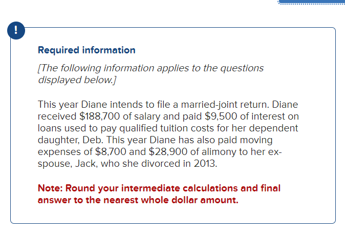 !
Required information
[The following information applies to the questions
displayed below.]
This year Diane intends to file a married-joint return. Diane
received $188,700 of salary and paid $9,500 of interest on
loans used to pay qualified tuition costs for her dependent
daughter, Deb. This year Diane has also paid moving
expenses of $8,700 and $28,900 of alimony to her ex-
spouse, Jack, who she divorced in 2013.
Note: Round your intermediate calculations and final
answer to the nearest whole dollar amount.