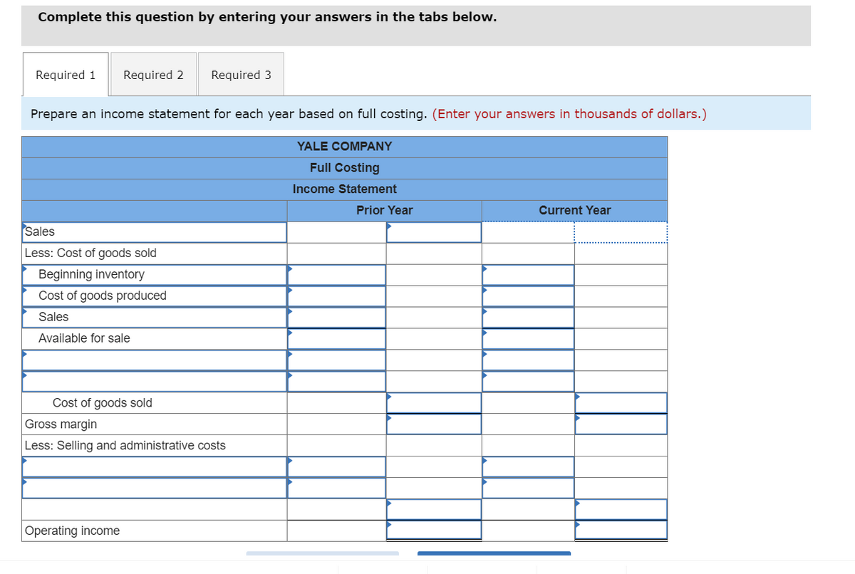Complete this question by entering your answers in the tabs below.
Required 1 Required 2 Required 3
Prepare an income statement for each year based on full costing. (Enter your answers in thousands of dollars.)
YALE COMPANY
Full Costing
Income Statement
Sales
Less: Cost of goods sold
Beginning inventory
Cost of goods produced
Sales
Available for sale
Cost of goods sold
Gross margin
Less: Selling and administrative costs
Operating income
Prior Year
Current Year