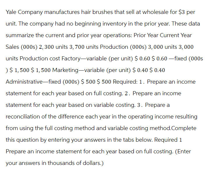 Yale Company manufactures hair brushes that sell at wholesale for $3 per
unit. The company had no beginning inventory in the prior year. These data
summarize the current and prior year operations: Prior Year Current Year
Sales (000s) 2,300 units 3, 700 units Production (000s) 3,000 units 3,000
units Production cost Factory-variable (per unit) $ 0.60 $ 0.60 —fixed (000s
) $ 1,500 $1,500 Marketing-variable (per unit) $ 0.40 $ 0.40
Administrative-fixed (000s) $ 500 $ 500 Required: 1. Prepare an income
statement for each year based on full costing. 2. Prepare an income
statement for each year based on variable costing. 3. Prepare a
reconciliation of the difference each year in the operating income resulting
from using the full costing method and variable costing method.Complete
this question by entering your answers in the tabs below. Required 1
Prepare an income statement for each year based on full costing. (Enter
your answers in thousands of dollars.)