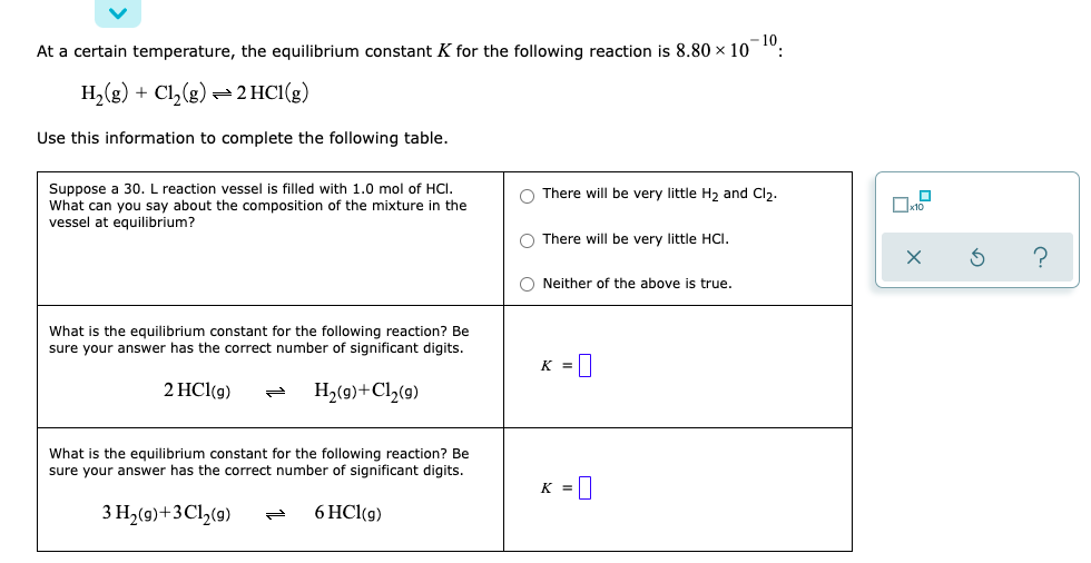 - 10.
At a certain temperature, the equilibrium constant K for the following reaction is 8.80 x 10
H,(g) + Cl,(g) =2HCI(g)
Use this information to complete the following table.
Suppose a 30. L reaction vessel is filled with 1.0 mol of HCI.
What can you say about the composition of the mixture in the
vessel at equilibrium?
O There will be very little H, and Cl).
O There will be very little HCI.
O Neither of the above is true.
What is the equilibrium constant for the following reaction? Be
sure your answer has the correct number of significant digits.
K =
2 HCl(g)
H,(9)+Cl,(9)
What is the equilibrium constant for the following reaction? Be
sure your answer has the correct number of significant digits.
K =||
3 H2(9)+3Cl,(9)
6 HCl(g)
