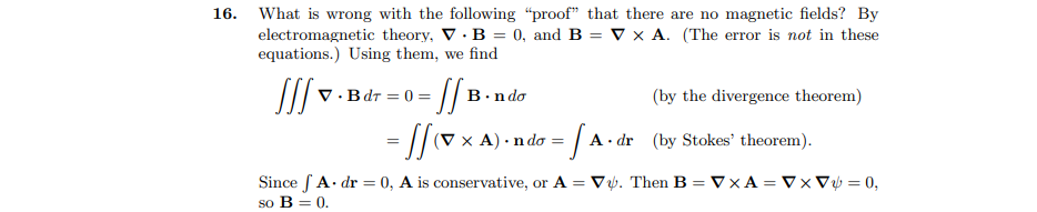 16. What is wrong with the following "proof" that there are no magnetic fields? By
electromagnetic theory, V · B = 0, and B = V x A. (The error is not in these
equations.) Using them, we find
V · Bdr = 0 = || B.
В .nda
(by the divergence theorem)
= |/v x A) - ndo = A. dr (by Stokes' theorem).
Since fA. dr = 0, A is conservative, or A = V. Then B = VxA = Vx Vụ = 0,
so B = 0.
