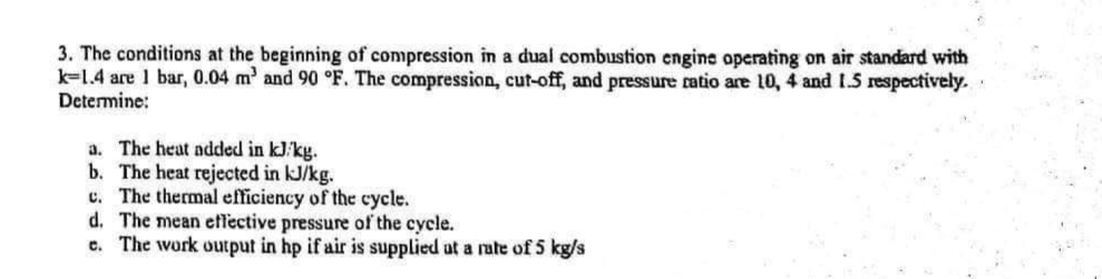 3. The conditions at the beginning of compression in a dual combustion engine operating on air standard with
k-1.4 are 1 bar, 0.04 m² and 90 °F. The compression, cut-off, and pressure ratio are 10, 4 and 1.5 respectively.
Determine:
a. The heat added in kJ/kg.
b. The heat rejected in kJ/kg.
c. The thermal efficiency of the cycle.
d. The mean effective pressure of the cycle.
e. The work output in hp if air is supplied at a rate of 5 kg/s