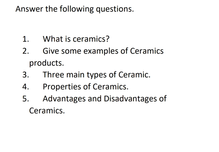 Answer the following questions.
1. What is ceramics?
2.
3.
4.
5.
Give some examples of Ceramics
products.
Three main types of Ceramic.
Properties of Ceramics.
Advantages and Disadvantages of
Ceramics.