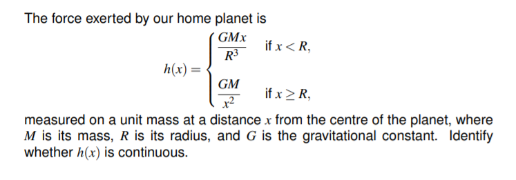 The force exerted by our home planet is
GMx
if x < R,
R3
h(x)
GM
if x > R,
measured on a unit mass at a distance x from the centre of the planet, where
M is its mass, R is its radius, and G is the gravitational constant. Identify
whether h(x) is continuous.
