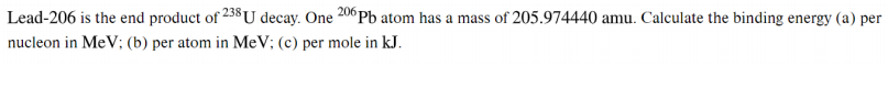 Lead-206 is the end product of 258U decay. One 20°PB atom has a mass of 205.974440 amu. Calculate the binding energy (a) per
nucleon in MeV; (b) per atom in MeV; (c) per mole in kJ.
