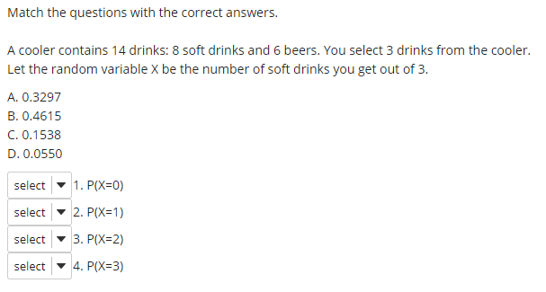 Match the questions with the correct answers.
A cooler contains 14 drinks: 8 soft drinks and 6 beers. You select 3 drinks from the cooler.
Let the random variable X be the number of soft drinks you get out of 3.
A. 0.3297
B. 0.4615
C. 0.1538
D. 0.0550
select
1. P(X=0)
select
2. P(X=1)
select
3. P(X=2)
select
4. P(X=3)
