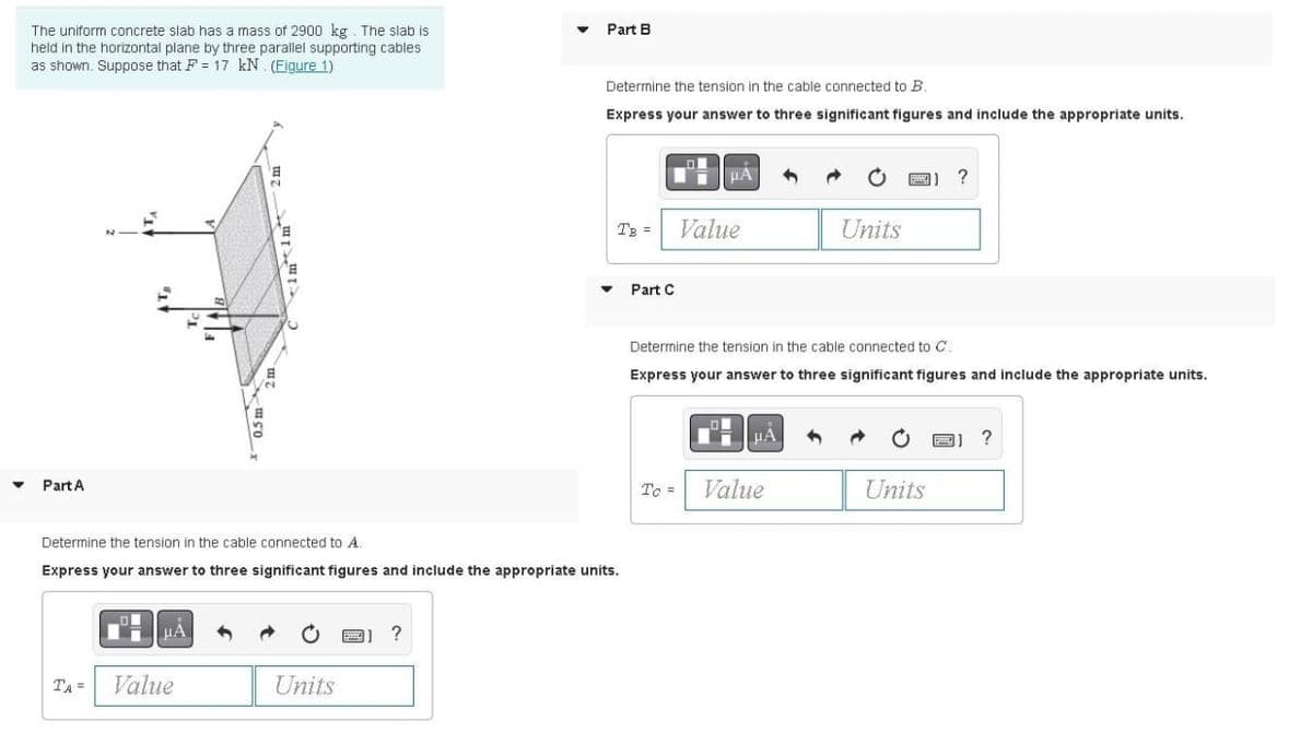 The uniform concrete slab has a mass of 2900 kg. The slab is
held in the horizontal plane by three parallel supporting cables
as shown. Suppose that F = 17 kN. (Figure 1)
Part B
Determine the tension in the cable connected to B.
Express your answer to three significant figures and include the appropriate units.
HÀ
?
TB =
Value
Units
Part C
Determine the tension in the cable connected to C.
Express your answer to three significant figures and include the appropriate units.
HA
Part A
Tc =
Value
Units
Determine the tension in the cable connected to A.
Express your answer to three significant figures and include the appropriate units.
?
TA =
Value
Units
