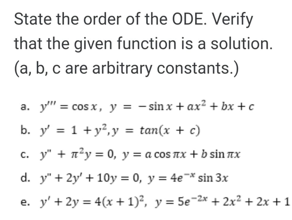 State the order of the ODE. Verify
that the given function is a solution.
(a, b, c are arbitrary constants.)
a. y" = cos x, y = – sin x + ax² + bx + c
b. y' = 1 + y²,y = tan(x + c)
c. y" + 7²y = 0, y = a cos TTX + b sin nx
