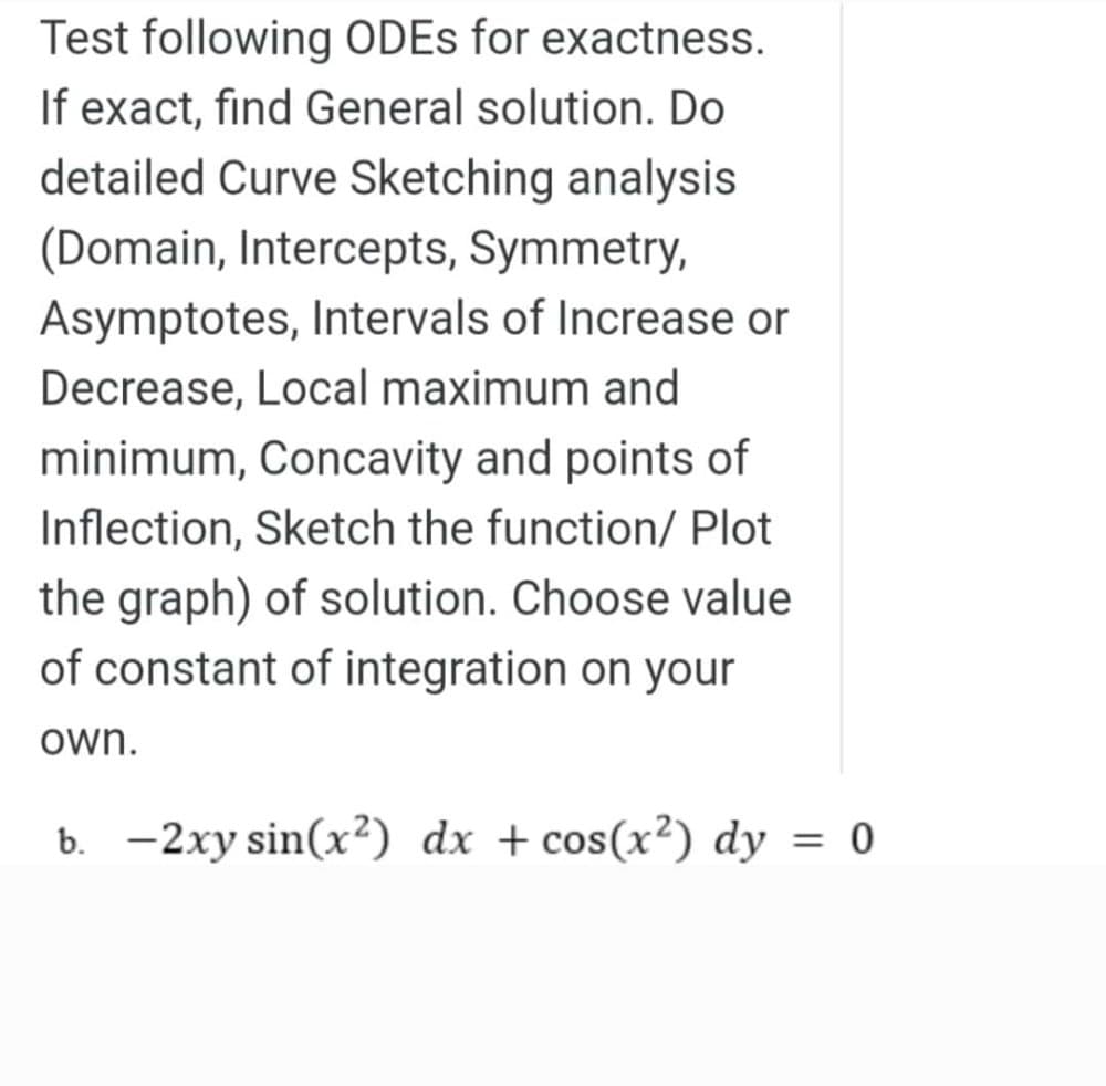 Test following ODES for exactness.
If exact, find General solution. Do
detailed Curve Sketching analysis
(Domain, Intercepts, Symmetry,
Asymptotes, Intervals of Increase or
Decrease, Local maximum and
minimum, Concavity and points of
Inflection, Sketch the function/ Plot
the graph) of solution. Choose value
of constant of integration on your
own.
b. -2xy sin(x²) dx + cos(x²) dy = 0
