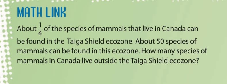 MATH LINK
1
About of the species of mammals that live in Canada can
4
be found in the Taiga Shield ecozone. About 50 species of
mammals can be found in this ecozone. How many species of
mammals in Canada live outside the Taiga Shield ecozone?
