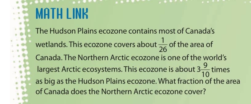 MATH LINK
The Hudson Plains ecozone contains most of Canada's
1
wetlands. This ecozone covers about of the area of
26
Canada. The Northern Arctic ecozone is one of the world's
largest Arctic ecosystems. This ecozone is about 3-
9.
times
10
as big as the Hudson Plains ecozone. What fraction of the area
of Canada does the Northern Arctic ecozone cover?
