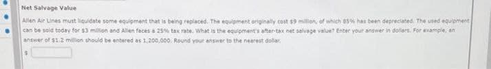 Net Salvage Value
Allen Air Lines must liquidate some equipment that is being replaced. The equipment originally cost $9 million, of which 85% has been depreciated. The used equipment
can be said today for $3 million and Allen faces a 25% tax rate. What is the equipment's after-tax net salvage value? Enter your answer in dollars. For example, an
answer of $1.2 million should be entered as 1,200,000. Round your answer to the nearest dollar