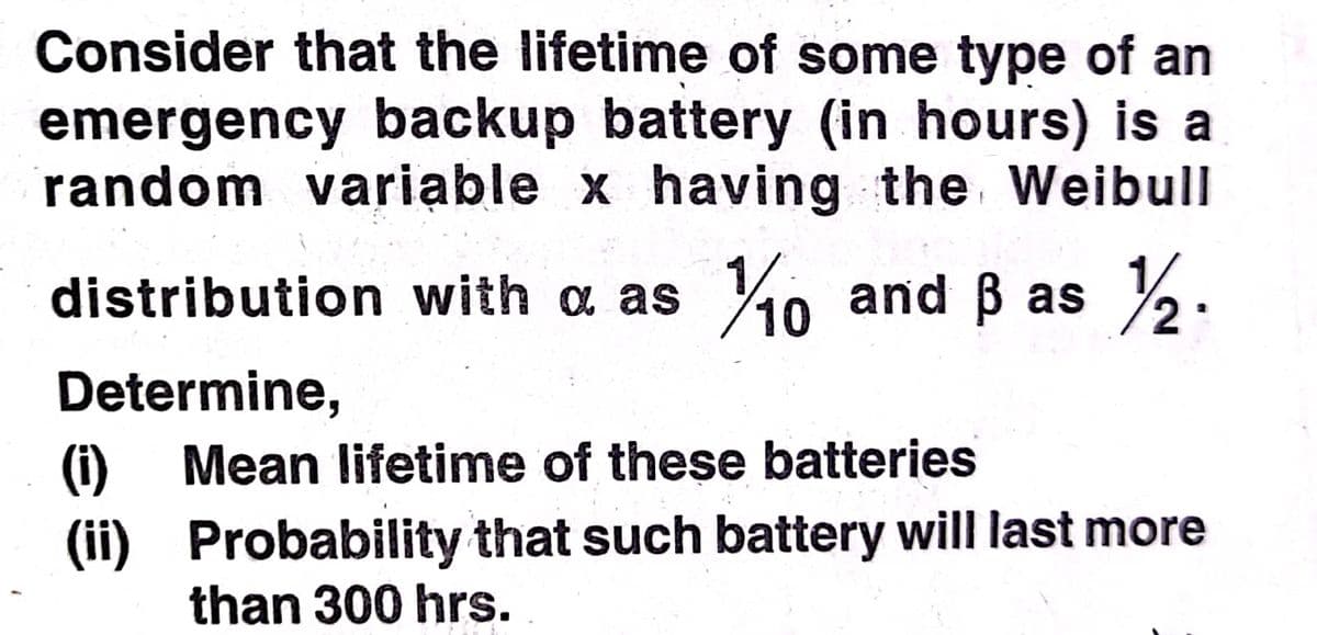 Consider that the lifetime of some type of an
emergency backup battery (in hours) is a
random variable x having the Weibull
distribution with a as
40 and B as
Determine,
Mean lifetime of these batteries
(1)
(ii) Probability that such battery will last more
than 300 hrs.
