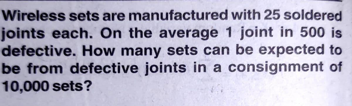 Wireless sets are manufactured with 25 soldered
joints each. On the average 1 joint in 500 is
defective. How many sets can be expected to
be from defective joints in a consignment of
10,000 sets?
