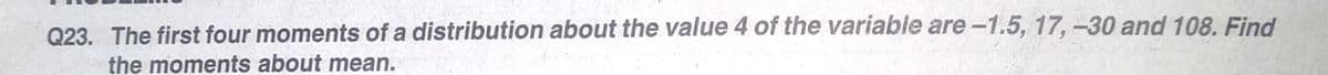 Q23. The first four moments of a distribution about the value 4 of the variable are-1.5, 17,-30 and 108. Find
the moments about mean.
