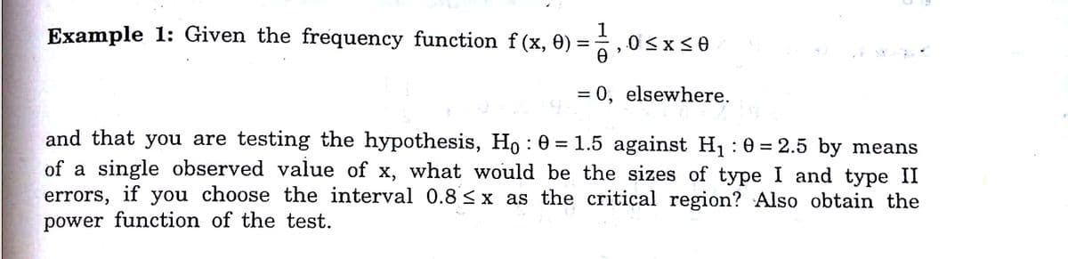 Example 1: Given the frequency function f (x, 0)
0 <x<0
= 0, elsewhere.
and that you are testing the hypothesis, Ho : 0 = 1.5 against H1 :0 = 2.5 by means
of a single observed value of x, what would be the sizes of type I and type II
errors, if you choose the interval 0.8 <x as the critical region? Also obtain the
power function of the test.
