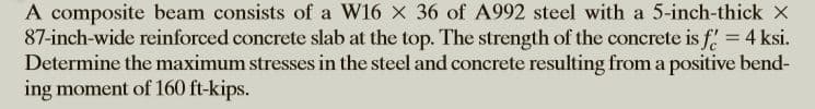 A composite beam consists of a W16 x 36 of A992 steel with a 5-inch-thick x
87-inch-wide reinforced concrete slab at the top. The strength of the concrete is f 4 ksi.
Determine the maximum stresses in the steel and concrete resulting from a positive bend-
ing moment of 160 ft-kips.
%3D
